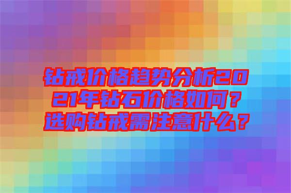 鉆戒價格趨勢分析2021年鉆石價格如何？選購鉆戒需注意什么？