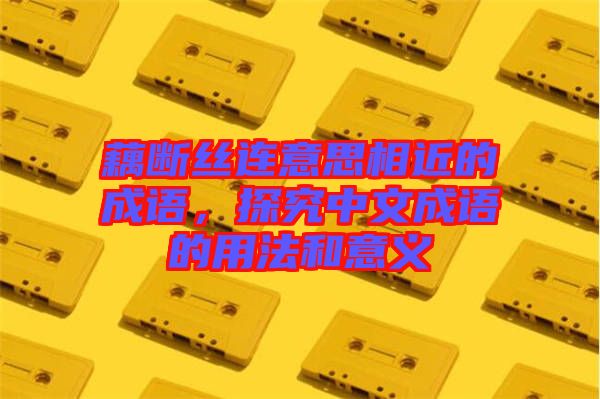 藕斷絲連意思相近的成語，探究中文成語的用法和意義