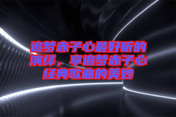 追夢赤子心最好聽的演繹，享追夢赤子心經(jīng)典歌曲的美妙