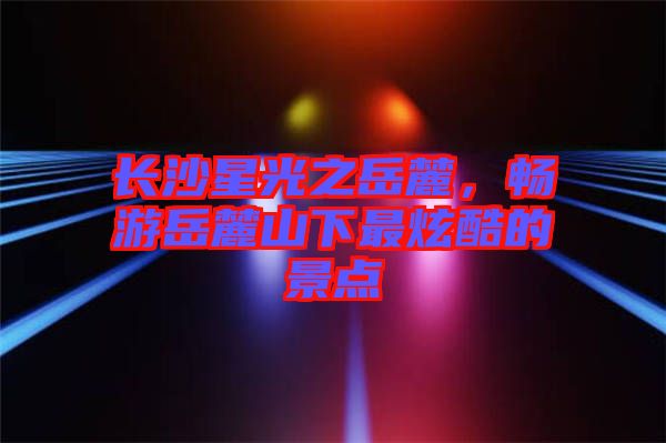 長沙星光之岳麓，暢游岳麓山下最炫酷的景點