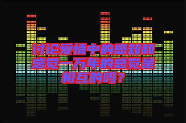 討論愛情中的感知和感覺一萬(wàn)年的感覺是相互的嗎？