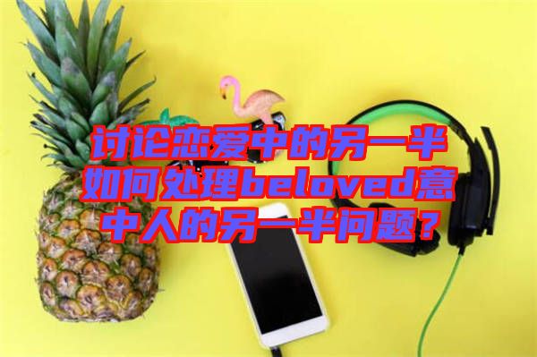討論戀愛中的另一半如何處理beloved意中人的另一半問題？