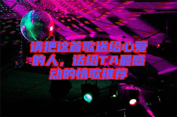 請(qǐng)把這首歌送給心愛(ài)的人，送給TA最感動(dòng)的情歌推薦