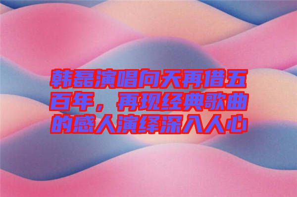 韓磊演唱向天再借五百年，再現經典歌曲的感人演繹深入人心