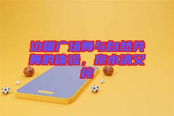 邊疆廣場舞與自然共舞的體驗，泉水清又純