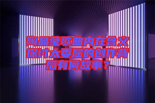 陶晶瑩歌曲內(nèi)在含義探討太委屈的創(chuàng)作背后有何故事？