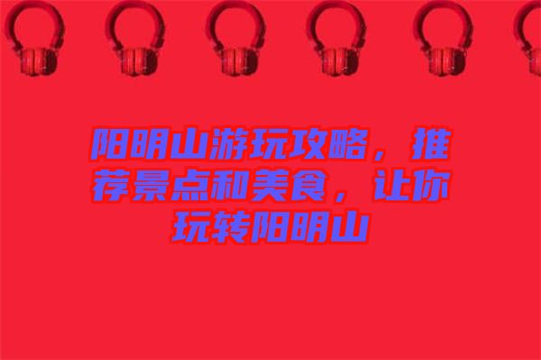 陽明山游玩攻略，推薦景點和美食，讓你玩轉陽明山