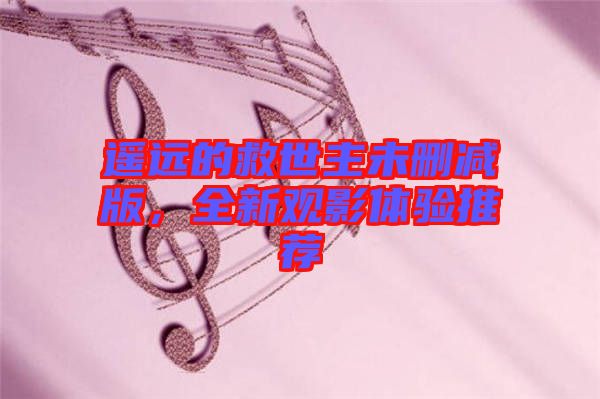 遙遠(yuǎn)的救世主未刪減版，全新觀(guān)影體驗(yàn)推薦