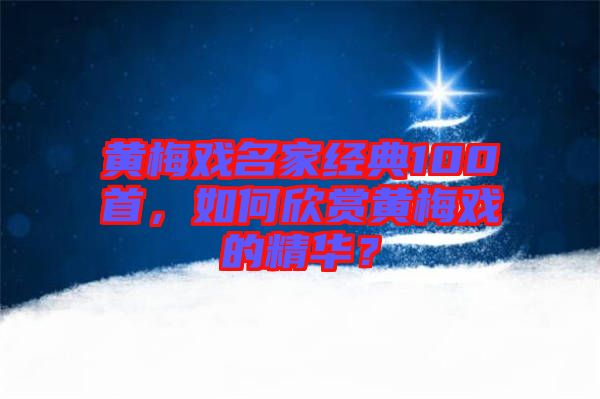 黃梅戲名家經典100首，如何欣賞黃梅戲的精華？