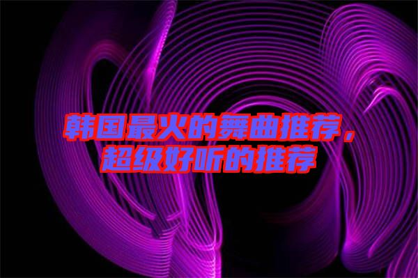 韓國最火的舞曲推薦，超級好聽的推薦