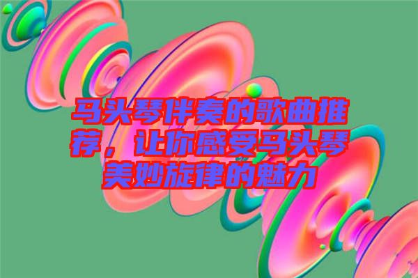 馬頭琴伴奏的歌曲推薦，讓你感受馬頭琴美妙旋律的魅力