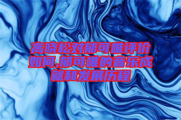 高曉松對郁可唯評價(jià)如何,郁可唯的音樂成就和發(fā)展歷程