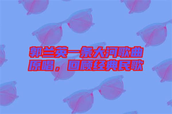 郭蘭英一條大河歌曲原唱，回顧經(jīng)典民歌