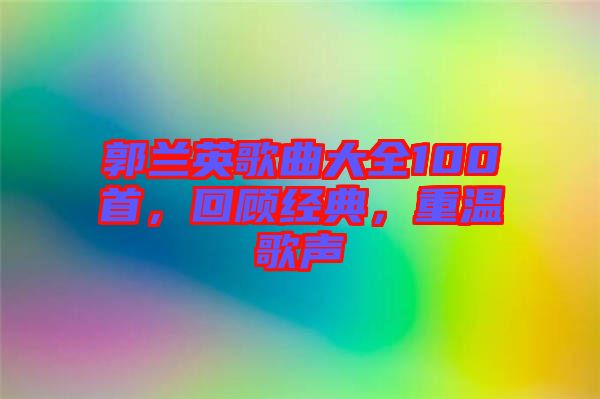 郭蘭英歌曲大全100首，回顧經典，重溫歌聲